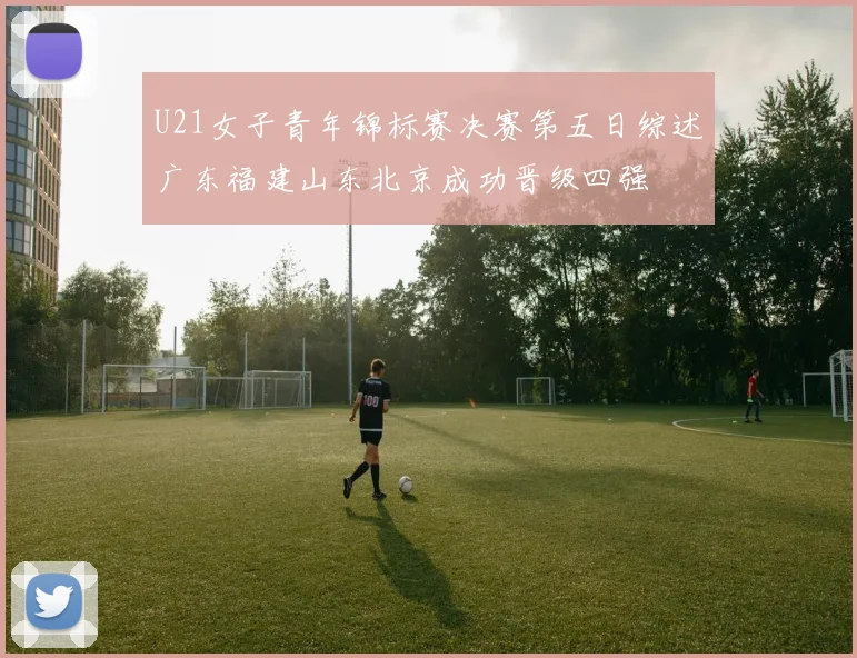 U21女子青年锦标赛决赛第五日综述广东福建山东北京成功晋级四强