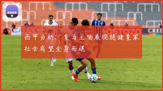 西甲分析：皇马主场表现稳健皇家社会有望全身而退