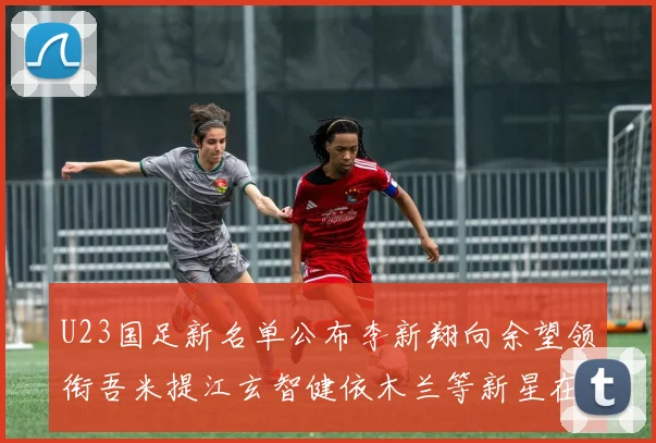 U23国足新名单公布李新翔向余望领衔吾米提江玄智健依木兰等新星在列