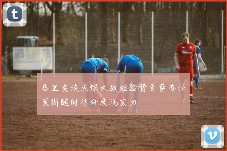 恩里克谈点球大战经验赞贡萨洛拉莫斯随时待命展现实力