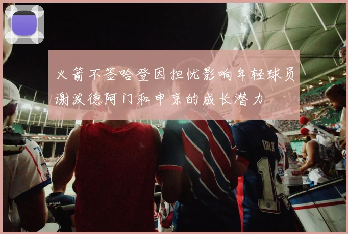 火箭不签哈登因担忧影响年轻球员谢泼德阿门和申京的成长潜力