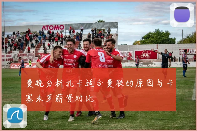 曼晚分析扎卡适合曼联的原因与卡塞米罗薪资对比