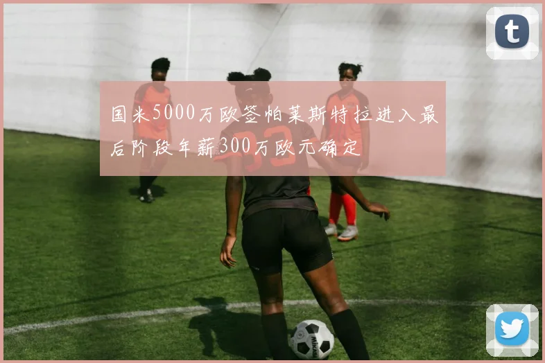 国米5000万欧签帕莱斯特拉进入最后阶段年薪300万欧元确定