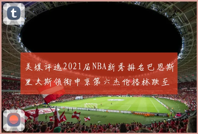 美媒评选2021届NBA新秀排名巴恩斯里夫斯领衔申京第六杰伦格林跌至第九