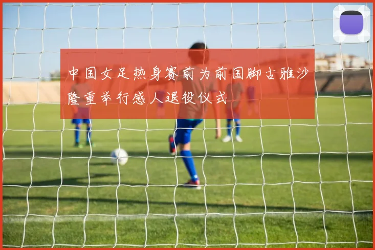中国女足热身赛前为前国脚古雅沙隆重举行感人退役仪式