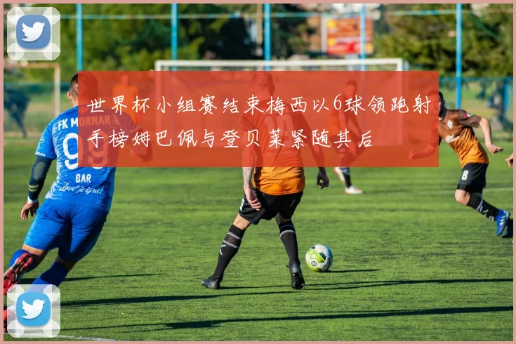 世界杯小组赛结束梅西以6球领跑射手榜姆巴佩与登贝莱紧随其后